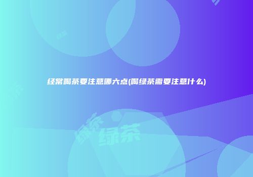 经常喝茶要注意哪六点(喝绿茶需要注意什么)