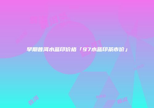 早期普洱水蓝印价格「97水蓝印茶市价」