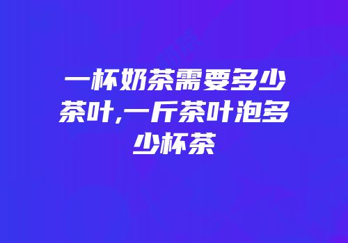 一杯奶茶需要多少茶叶,一斤茶叶泡多少杯茶
