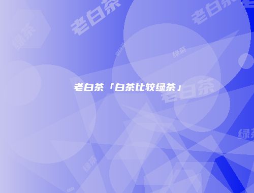 老白茶「白茶比较绿茶」