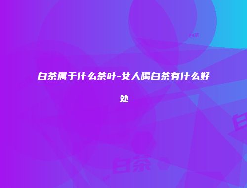 白茶属于什么茶叶-女人喝白茶有什么好处