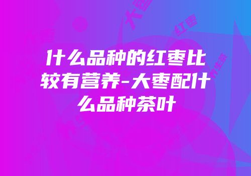 什么品种的红枣比较有营养-大枣配什么品种茶叶