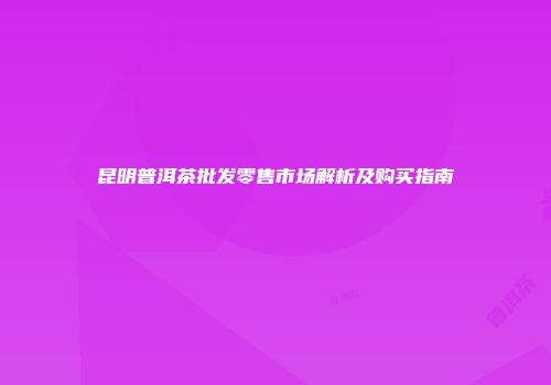 昆明普洱茶批发零售市场解析及购买指南
