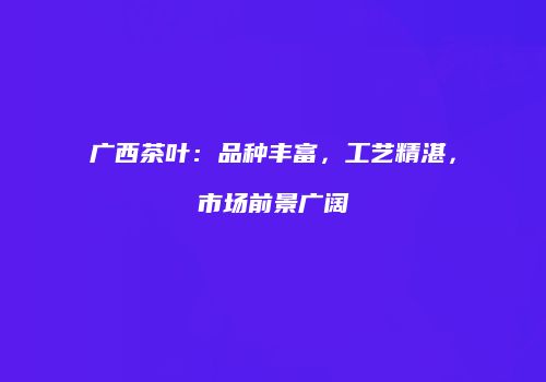 广西茶叶：品种丰富，工艺精湛，市场前景广阔