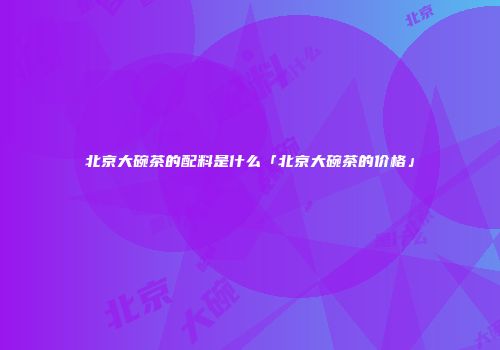 北京大碗茶的配料是什么「北京大碗茶的价格」
