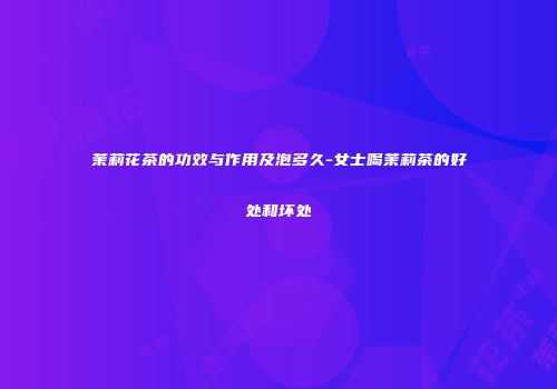 茉莉花茶的功效与作用及泡多久-女士喝茉莉茶的好处和坏处
