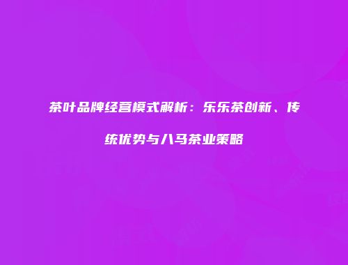 茶叶品牌经营模式解析：乐乐茶创新、传统优势与八马茶业策略