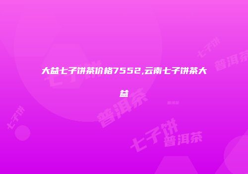 大益七子饼茶价格7552,云南七子饼茶大益