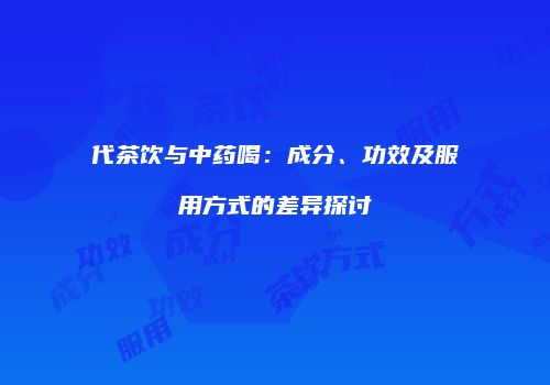代茶饮与中药喝：成分、功效及服用方式的差异探讨