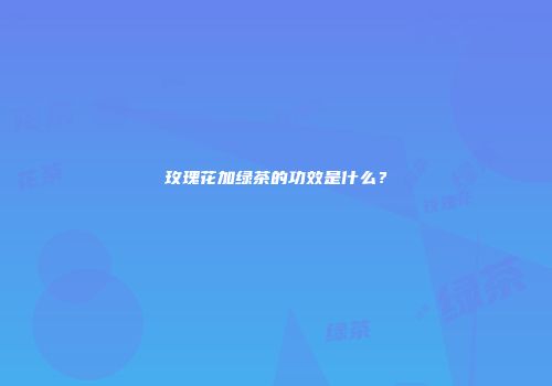 玫瑰花加绿茶的功效是什么？