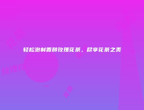 轻松泡制香醇玫瑰花茶，尽享花茶之美