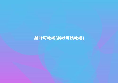 茶叶可吃吗(茶叶可以吃吗)