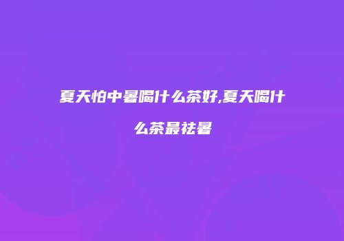 夏天怕中暑喝什么茶好,夏天喝什么茶最祛暑