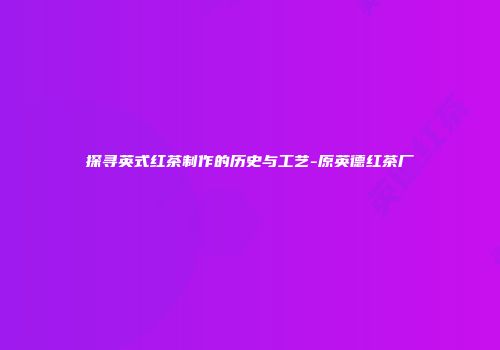 探寻英式红茶制作的历史与工艺-原英德红茶厂