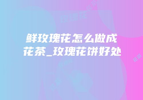 鲜玫瑰花怎么做成花茶_玫瑰花饼好处
