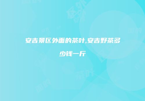 安吉景区外面的茶叶,安吉野茶多少钱一斤