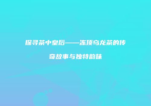 探寻茶中皇后——冻顶乌龙茶的传奇故事与独特韵味