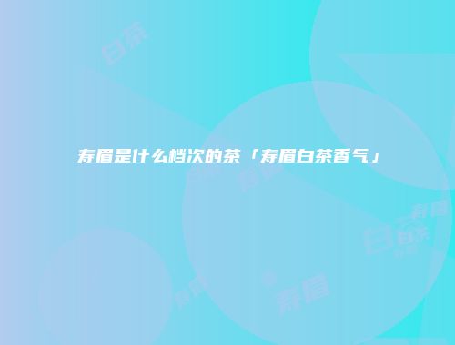 寿眉是什么档次的茶「寿眉白茶香气」