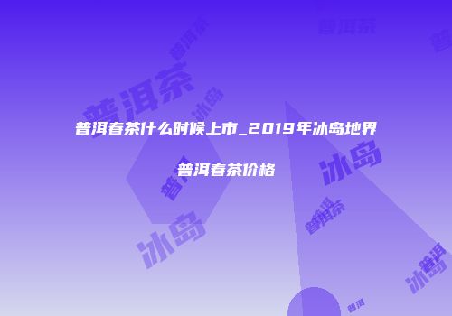普洱春茶什么时候上市_2019年冰岛地界普洱春茶价格