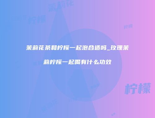 茉莉花茶和柠檬一起泡合适吗_玫瑰茉莉柠檬一起喝有什么功效
