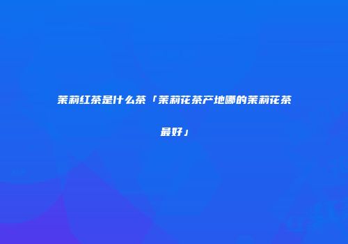 茉莉红茶是什么茶「茉莉花茶产地哪的茉莉花茶最好」