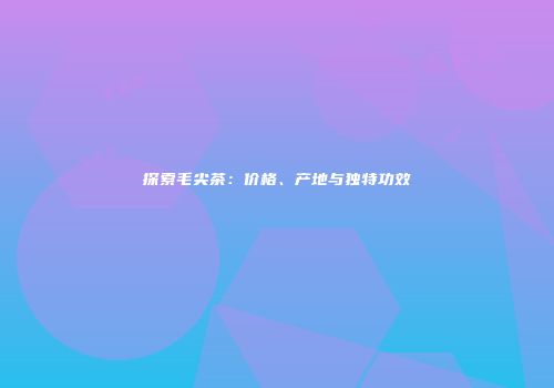 探索毛尖茶：价格、产地与独特功效