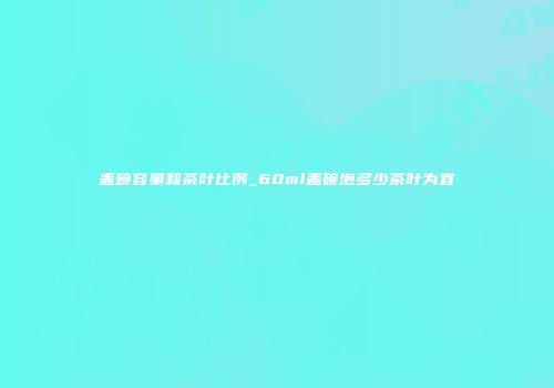 盖碗容量和茶叶比例_60ml盖碗泡多少茶叶为宜