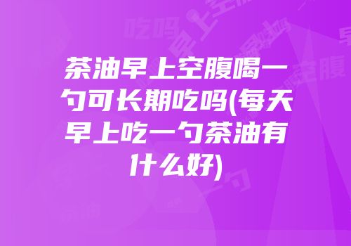 茶油早上空腹喝一勺可长期吃吗(每天早上吃一勺茶油有什么好)