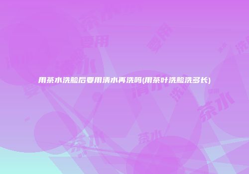 用茶水洗脸后要用清水再洗吗(用茶叶洗脸洗多长)