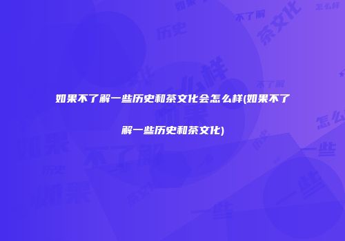 如果不了解一些历史和茶文化会怎么样(如果不了解一些历史和茶文化)