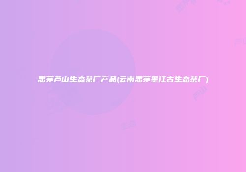 思茅芦山生态茶厂产品(云南思茅墨江古生态茶厂)