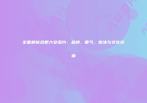 全面解析合肥六安瓜片：品牌、香气、泡法与文化价值