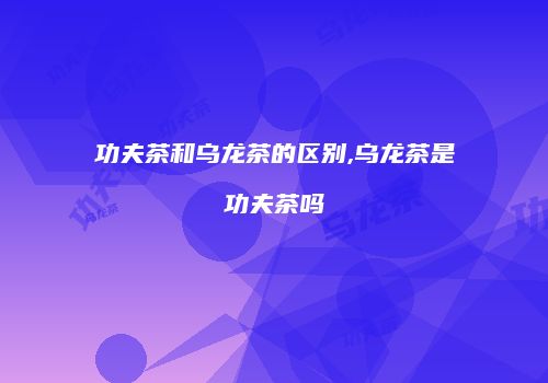 功夫茶和乌龙茶的区别,乌龙茶是功夫茶吗