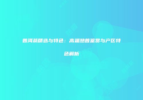 普洱茶精选与特色：高端熟普鉴赏与产区特色解析