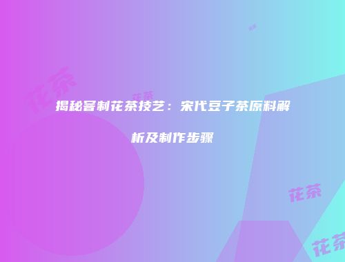 揭秘窨制花茶技艺：宋代豆子茶原料解析及制作步骤