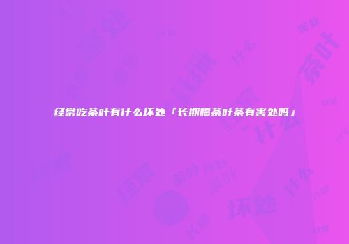 经常吃茶叶有什么坏处「长期喝茶叶茶有害处吗」