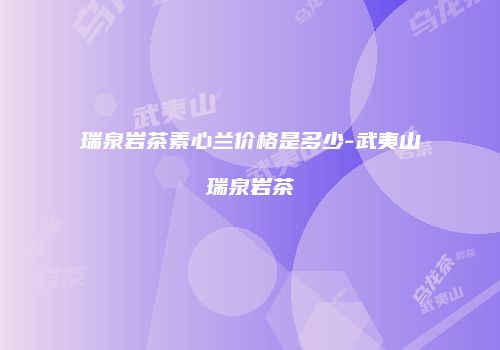 瑞泉岩茶素心兰价格是多少-武夷山瑞泉岩茶