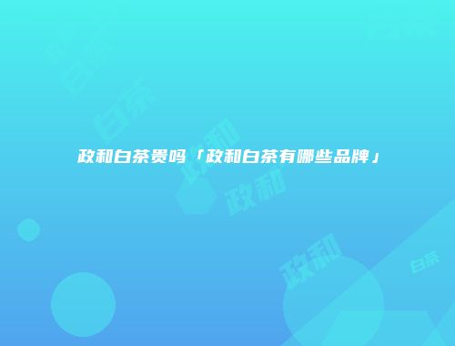 政和白茶贵吗「政和白茶有哪些品牌」