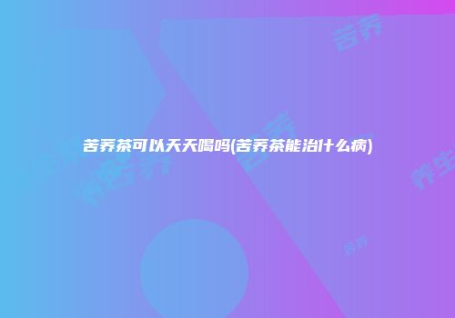 苦荞茶可以天天喝吗(苦荞茶能治什么病)