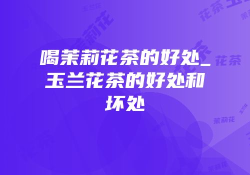 喝茉莉花茶的好处_玉兰花茶的好处和坏处