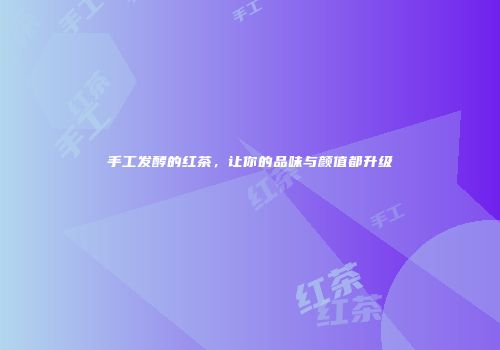 手工发酵的红茶，让你的品味与颜值都升级