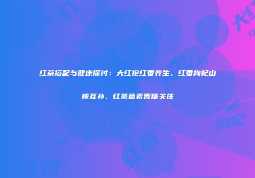 红茶搭配与健康探讨：大红袍红枣养生、红枣枸杞山楂互补、红茶色素香精关注