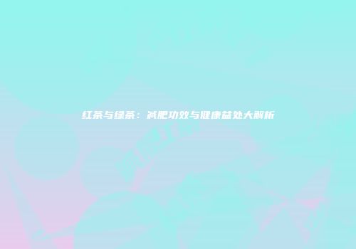 红茶与绿茶：减肥功效与健康益处大解析