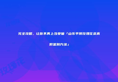 完全攻略，让你不再上当受骗「山东平阴玫瑰花茶真假鉴别方法」