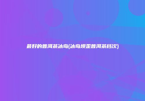 最好的普洱茶冰岛(冰岛坝歪普洱茶档次)