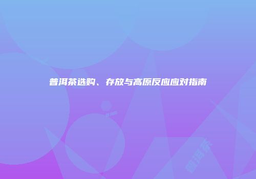 普洱茶选购、存放与高原反应应对指南