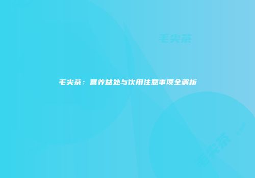 毛尖茶：营养益处与饮用注意事项全解析