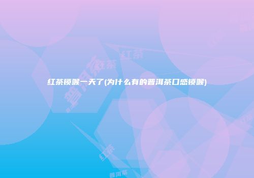 红茶锁喉一天了(为什么有的普洱茶口感锁喉)