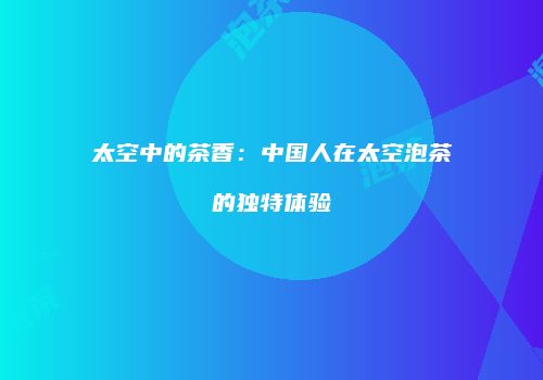 太空中的茶香：中国人在太空泡茶的独特体验
