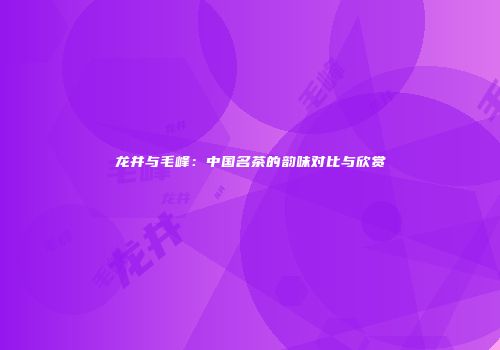 龙井与毛峰：中国名茶的韵味对比与欣赏